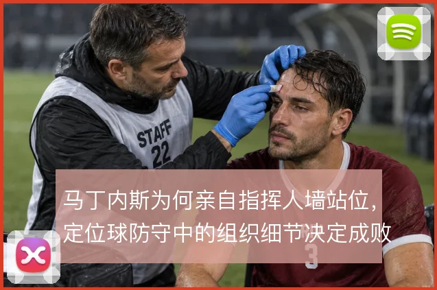 马丁内斯为何亲自指挥人墙站位，定位球防守中的组织细节决定成败