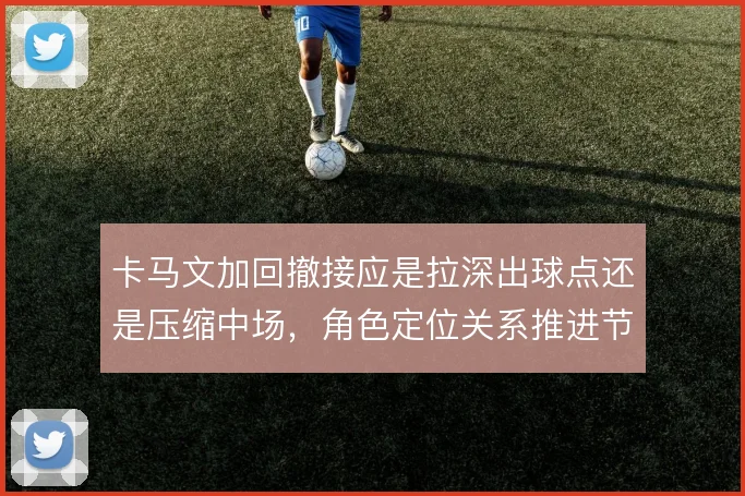 卡马文加回撤接应是拉深出球点还是压缩中场,角色定位关系推进节奏