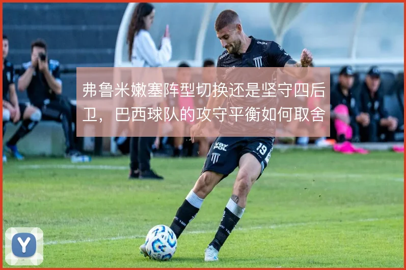 弗鲁米嫩塞阵型切换还是坚守四后卫,巴西球队的攻守平衡如何取舍