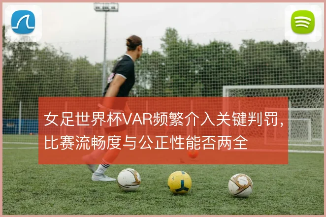 女足世界杯VAR频繁介入关键判罚，比赛流畅度与公正性能否两全