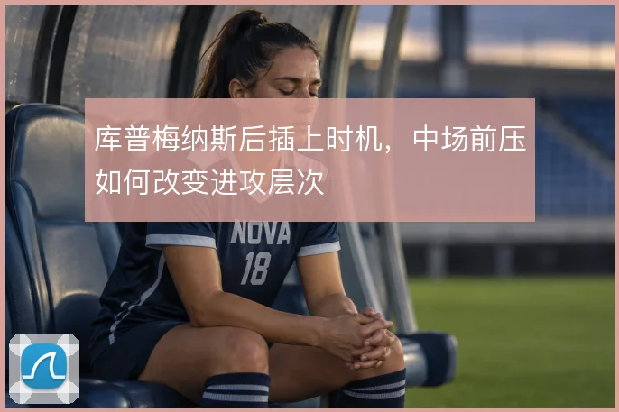 库普梅纳斯后插上时机，中场前压如何改变进攻层次