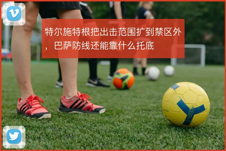 特尔施特根把出击范围扩到禁区外，巴萨防线还能靠什么托底