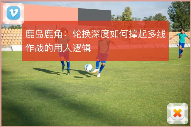 鹿岛鹿角:轮换深度如何撑起多线作战的用人逻辑