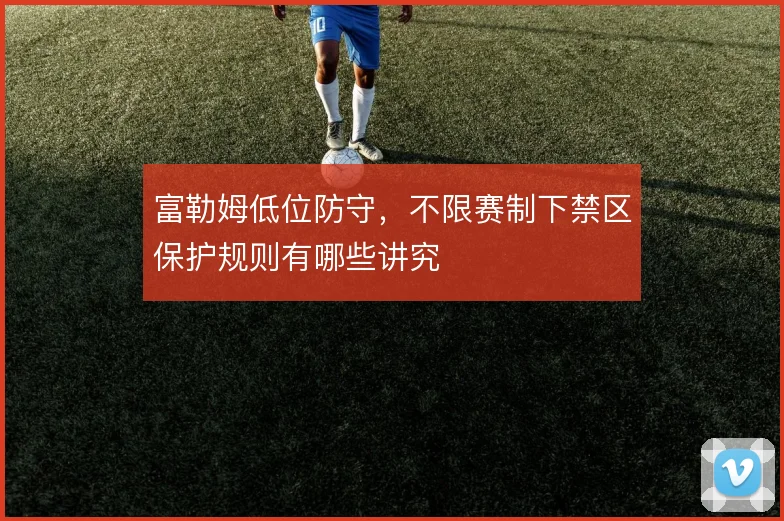 富勒姆低位防守，不限赛制下禁区保护规则有哪些讲究