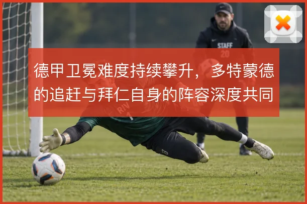 德甲卫冕难度持续攀升，多特蒙德的追赶与拜仁自身的阵容深度共同左右格局