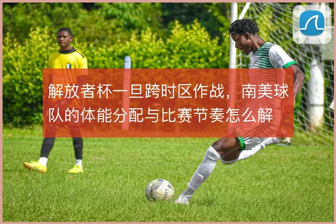 解放者杯一旦跨时区作战,南美球队的体能分配与比赛节奏怎么解
