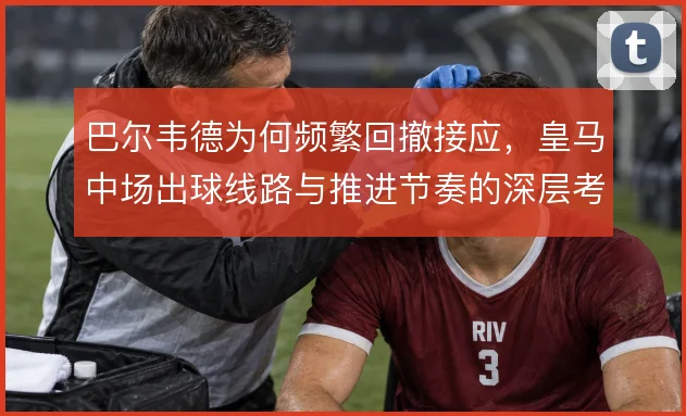 巴尔韦德为何频繁回撤接应，皇马中场出球线路与推进节奏的深层考量