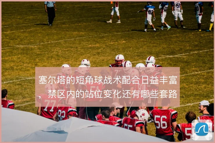 塞尔塔的短角球战术配合日益丰富，禁区内的站位变化还有哪些套路
