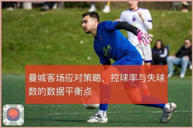 曼城客场应对策略,控球率与失球数的数据平衡点