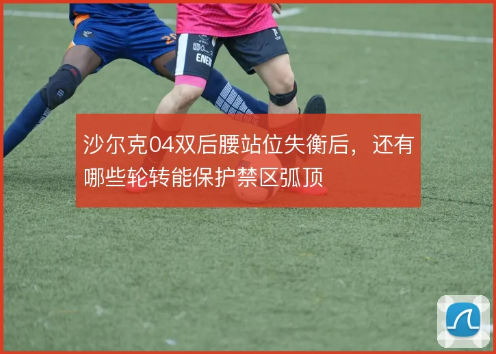 沙尔克04双后腰站位失衡后,还有哪些轮转能保护禁区弧顶