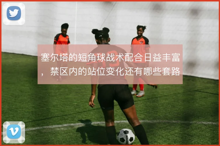 塞尔塔的短角球战术配合日益丰富，禁区内的站位变化还有哪些套路