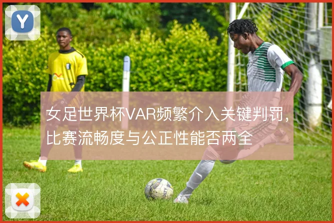 女足世界杯VAR频繁介入关键判罚，比赛流畅度与公正性能否两全