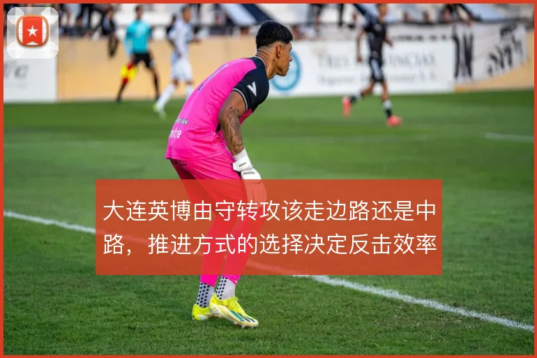 大连英博由守转攻该走边路还是中路,推进方式的选择决定反击效率