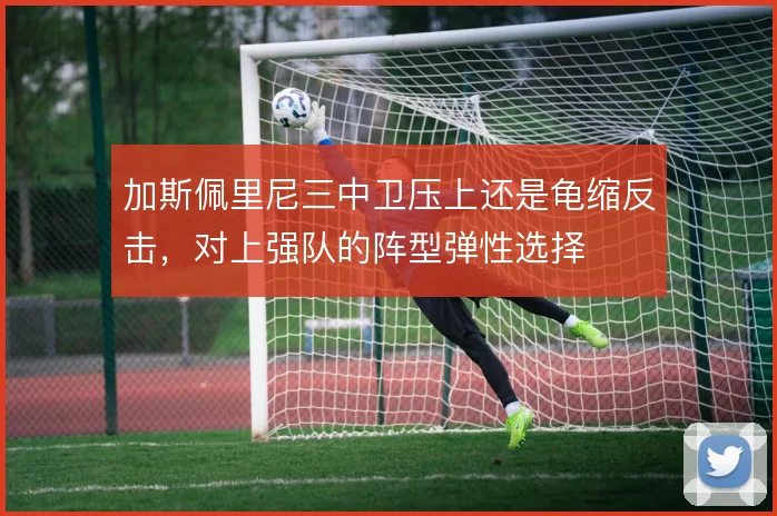 加斯佩里尼三中卫压上还是龟缩反击,对上强队的阵型弹性选择