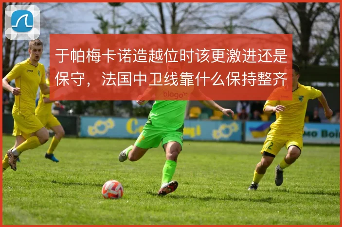 于帕梅卡诺造越位时该更激进还是保守,法国中卫线靠什么保持整齐