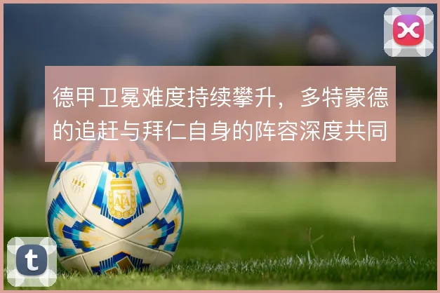 德甲卫冕难度持续攀升,多特蒙德的追赶与拜仁自身的阵容深度共同左右格局