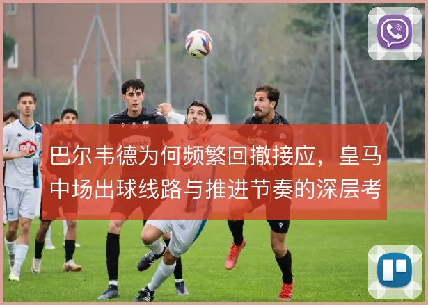 巴尔韦德为何频繁回撤接应，皇马中场出球线路与推进节奏的深层考量